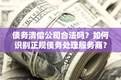 武汉债务清偿公司合法吗？如何识别正规债务处理服务商？