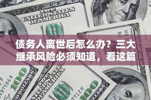 武汉债务人离世后怎么办？三大继承风险必须知道，看这篇就够了