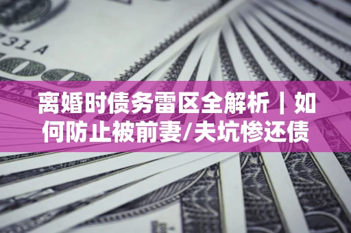 武汉离婚时债务雷区全解析｜如何防止被前妻/夫坑惨还债？